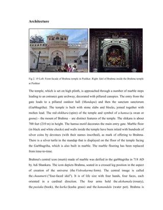 Architecture




Fig 2. 19 Left: Front facade of Brahma temple in Pushkar. Right: Idol of Brahma inside the Brahma temple
at Pushkar

The temple, which is set on high plinth, is approached through a number of marble steps
leading to an entrance gate archway, decorated with pillared canopies. The entry from the
gate leads to a pillared outdoor hall (Mandapa) and then the sanctum sanctorum
(Garbhagriha). The temple is built with stone slabs and blocks, joined together with
molten lead. The red shikhara (spire) of the temple and symbol of a hamsa (a swan or
goose) - the mount of Brahma – are distinct features of the temple. The shikara is about
700 feet (210 m) in height. The hamsa motif decorates the main entry gate. Marble floor
(in black and white checks) and walls inside the temple have been inlaid with hundreds of
silver coins by devotees (with their names inscribed), as mark of offering to Brahma.
There is a silver turtle in the mandap that is displayed on the floor of the temple facing
the Garbhagriha, which is also built in marble. The marble flooring has been replaced
from time-to-time.

Brahma's central icon (murti) made of marble was deified in the garbhagriha in 718 AD
by Adi Shankara. The icon depicts Brahma, seated in a crossed leg position in the aspect
of creation of the universe (the Vishvakarma form). The central image is called
the chaumurti ("four-faced idol"). It is of life size with four hands, four faces, each
oriented in a cardinal direction. The four arms hold the akshamala (rosary),
the pustaka (book), the kurka (kusha grass) and the kamandalu (water pot). Brahma is
 