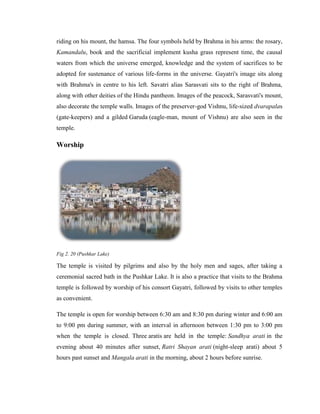 riding on his mount, the hamsa. The four symbols held by Brahma in his arms: the rosary,
Kamandalu, book and the sacrificial implement kusha grass represent time, the causal
waters from which the universe emerged, knowledge and the system of sacrifices to be
adopted for sustenance of various life-forms in the universe. Gayatri's image sits along
with Brahma's in centre to his left. Savatri alias Sarasvati sits to the right of Brahma,
along with other deities of the Hindu pantheon. Images of the peacock, Sarasvati's mount,
also decorate the temple walls. Images of the preserver-god Vishnu, life-sized dvarapalas
(gate-keepers) and a gilded Garuda (eagle-man, mount of Vishnu) are also seen in the
temple.

Worship




Fig 2. 20 (Pushkar Lake)

The temple is visited by pilgrims and also by the holy men and sages, after taking a
ceremonial sacred bath in the Pushkar Lake. It is also a practice that visits to the Brahma
temple is followed by worship of his consort Gayatri, followed by visits to other temples
as convenient.

The temple is open for worship between 6:30 am and 8:30 pm during winter and 6:00 am
to 9:00 pm during summer, with an interval in afternoon between 1:30 pm to 3:00 pm
when the temple is closed. Three aratis are held in the temple: Sandhya arati in the
evening about 40 minutes after sunset, Ratri Shayan arati (night-sleep arati) about 5
hours past sunset and Mangala arati in the morning, about 2 hours before sunrise.
 