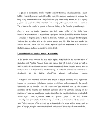 The priests at the Brahma temple refer to a strictly followed religious practice. House-
holders (married men) are not allowed to enter the sanctum sanctorum to worship the
deity. Only ascetics (sanyasis) can perform the puja to the deity. Hence, all offerings by
pilgrims are given, from the outer hall of the temple, through a priest who is a sanyasi.
The priests of the temple, in general in Puskkar, belong to the Parashar gotra (lineage).

Once a year, on Kartik Poornima, the full moon night of the Hindu lunar
month of Kartik (October – November), a religious festival is held in Brahma's honour.
Thousands of pilgrims come to bathe in the holy Pushkar Lake adjacent to the temple.
Various rites are also held at the temple during the fair. The day also marks the
famous Pushkar Camel Fair, held nearby. Special rights are performed on all Poornima
(full moon days) and amavasyas (new moon days).


Chennakesava Temple, Belur - Karnataka

In the border areas between the two major styles, particularly in the modern states of
Karnataka and Andhra Pradesh, there was a good deal of stylistic overlap as well as
several distinctive architectural features. A typical example is the Hoysala temple with its
multiple shrines and remarkable ornate carving. In fact such features are sometimes so
significant    as     to     justify    classifying     distinct    sub-regional      groups.


The type of raw materials available from region to region naturally had a significant
impact on construction techniques, carving possibilities and consequently the overall
appearance of the temple. The soft soap-stone type material used by the Hoysala
architects of the twelfth and thirteenth centuries allowed sculptors working in the
tradition of ivory and sandalwood carving to produce the most intricate and ornate of all
Indian styles. Hard crystalline rocks like granite typical of the area around
Mamallapuram prevented detailed carving and resulted in the shallow reliefs associated
with Pallava temples of the seventh and with centuries. In areas without stone, such as
parts of Bengal, temples constructed of brick had quite different stylistic characteristics.
 