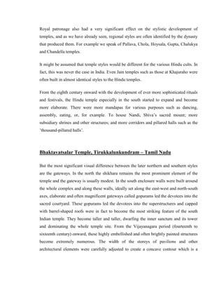 Royal patronage also had a very significant effect on the stylistic development of
temples, and as we have already seen, regional styles are often identified by the dynasty
that produced them. For example we speak of Pallava, Chola, Hoysala, Gupta, Chalukya
and Chandella temples.

It might be assumed that temple styles would be different for the various Hindu cults. In
fact, this was never the case in India. Even Jain temples such as those at Khajuraho were
often built in almost identical styles to the Hindu temples.

From the eighth century onward with the development of ever more sophisticated rituals
and festivals, the Hindu temple especially in the south started to expand and become
more elaborate. There were more mandapas for various purposes such as dancing,
assembly, eating, or, for example. To house Nandi, Shiva’s sacred mount; more
subsidiary shrines and other structures; and more corridors and pillared halls such as the
’thousand-pillared halls’.




Bhaktavatsalar Temple, Tirukkalunkundram – Tamil Nadu

But the most significant visual difference between the later northern and southern styles
are the gateways. In the north the shikhara remains the most prominent element of the
temple and the gateway is usually modest. In the south enclosure walls were built around
the whole complex and along these walls, ideally set along the east-west and north-south
axes, elaborate and often magnificent gateways called gopurams led the devotees into the
sacred courtyard. These gopurams led the devotees into the superstructures and capped
with barrel-shaped roofs were in fact to become the most striking feature of the south
Indian temple. They become taller and taller, dwarfing the inner sanctum and its tower
and dominating the whole temple site. From the Vijayanagara period (fourteenth to
sixteenth century) onward, these highly embellished and often brightly painted structures
become extremely numerous. The width of the storeys of pavilions and other
architectural elements were carefully adjusted to create a concave contour which is a
 