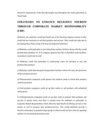 distinctive characteristic of the Dravida temples seen throughout the south, particularly in
Tamil Nadu


STRATEGIES TO ENHANCE RELIGIOUS TOURISM
THROUGH CORPORATE MARKET RESPONSIBILITY
(CRP)

Definitely, the marketers would get benefit out of the booming religious tourism as they
could find new territories to sell their products and services. They would also take part in
developing these Places along with local development authorities.

a) Marketers could participate in providing basic sanitary facilities along with they could
promote their products viz. If X company sponsors the Free or Paid Rest room facilities,
its products would only be sold.

b) Marketers could also participate in constructing rooms for devotees to stay and
promote their products

c) Marketers could offer free/paid transportation facilities which will carry the promotion
of their products/services

d) Pharmaceutical companies could sponsor free medical camps in which their products
could be promoted

e) Food products companies could set up their outlets to sell products with subsidized
/actual prices

f) Clothing/Garment companies could set up their stalls to promote their products and
services It clearly shows that there is enough room for marketers to participate in
Corporate Market Responsibility which offers the dual benefit of offering services to the
society as well to promote their products/services. This would definitely provide a
lucrative mind space in potential target group in which would not have done by spending
millions on conventional promotion tools.
 