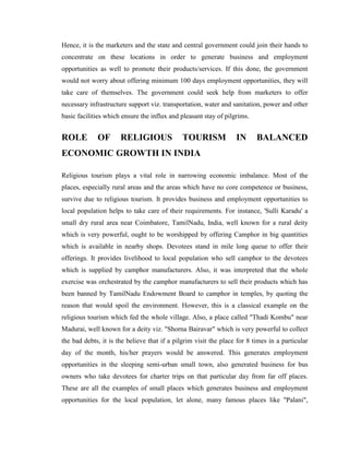 Hence, it is the marketers and the state and central government could join their hands to
concentrate on these locations in order to generate business and employment
opportunities as well to promote their products/services. If this done, the government
would not worry about offering minimum 100 days employment opportunities, they will
take care of themselves. The government could seek help from marketers to offer
necessary infrastructure support viz. transportation, water and sanitation, power and other
basic facilities which ensure the influx and pleasant stay of pilgrims.


ROLE         OF       RELIGIOUS               TOURISM             IN      BALANCED
ECONOMIC GROWTH IN INDIA

Religious tourism plays a vital role in narrowing economic imbalance. Most of the
places, especially rural areas and the areas which have no core competence or business,
survive due to religious tourism. It provides business and employment opportunities to
local population helps to take care of their requirements. For instance, 'Sulli Karadu' a
small dry rural area near Coimbatore, TamilNadu, India, well known for a rural deity
which is very powerful, ought to be worshipped by offering Camphor in big quantities
which is available in nearby shops. Devotees stand in mile long queue to offer their
offerings. It provides livelihood to local population who sell camphor to the devotees
which is supplied by camphor manufacturers. Also, it was interpreted that the whole
exercise was orchestrated by the camphor manufacturers to sell their products which has
been banned by TamilNadu Endowment Board to camphor in temples, by quoting the
reason that would spoil the environment. However, this is a classical example on the
religious tourism which fed the whole village. Also, a place called "Thadi Kombu" near
Madurai, well known for a deity viz. "Shorna Bairavar" which is very powerful to collect
the bad debts, it is the believe that if a pilgrim visit the place for 8 times in a particular
day of the month, his/her prayers would be answered. This generates employment
opportunities in the sleeping semi-urban small town, also generated business for bus
owners who take devotees for charter trips on that particular day from far off places.
These are all the examples of small places which generates business and employment
opportunities for the local population, let alone, many famous places like "Palani",
 