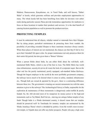 Madurai, Rameswaram, Kanyakumar, etc. in Tamil Nadu, and well known, "Sabari
Malai" in kerala, which generates millions and provides employment opportunities to
many. The whole kerala belt has been benefiting from lakhs for devotees visit sabari
malai during particular seasons.These provide tremendous opportunities for marketers to
focus on these locations to market their products and services. It is the dual benefit of
catering location population as well to promote the products/services.


PROTECTING TEMPLES

It must be understood that all objects, whether natural or manmade have their lifespan.
But by doing proper, periodical maintenance & protecting them from vandals, the
possibility of providing extended lifespan to these inanimate structures always remain.
When these places of interest are not maintained, the chances are that they’ll fail to live
up to their 'intended' life span is dim. So, proper maintenance not only preserves them for
their entire life period, but also gives them a "Bonus" lifetime.

When a person thinks about India, he can either think about the well-built, well-
maintained Delhi Metro, which is one of the best in Asia. The Delhi Metro has world
class infrastructure, security & service & wears the look of a corporate major. But on the
other end lies the poorly maintained, poorly equipped, sub-standard Indian Railways.
Though the largest employer in the world & the most profitable government company,
the railways leaves much to be desired when it comes to safety, standard, infrastructure
etc., Though both are owned & operated by the govt., there is a contrasting difference
between these two. The government is treating our ancient monuments too with the same
attention it gives to the railways! The Archaeological Survey of India, responsible for the
exploration & maintenance of these monuments is dangerously under-staffed & poorly
funded. So, the ASI devoted most of its manpower & money power to the high-end
monuments such as Taj Mahal, Red Fort etc., starving our antique Indian temples of any
funds Though India is a Hindu dominated country, it doesn't mean that our temples
should be preserved well! In Tamilnadu for instance, temples are maintained by the
'Hindu Aranilaya Thurai' which is shredded by politics. Even the world's most revenue-
rich temple, in Tripathi does not offer any better prospects. People who pay a high some
 