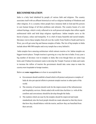 RECOMMENDATION
India is a holy land inhabited by people of various faith and religions. The country
associates itself with an affluent historical as well as religious backdrop of Hinduism and
other religions. It is a country where people have immense faith in God and His powers
to cure human beings of all their problems and ailments. The country boasts of a rich
cultural heritage, which is truly reflected in its well-preserved temples that reflect superb
architectural skills and hold deep religious significance. Indian temples serve as the
haven of peace, solace and tranquility. It is a hub of many beautiful and sacred temples.
Devotees visit to these temples from all over the world. From North to South and East to
West, you will get some big and famous temples of India. The list of big temples in India
include about 400-500 temples and every temple has a story behind it.

India temples have amazing architecture which attracts tourists a lot. Indian temples are
biggest tourist places. Temple tourism is growing at a very fast rate in India. Every year a
big number of devotees visit to temples in India. But even though there are some loop
holes and if Indian Government wants to develop the Temple Tourism in India and wants
to increase the inflow of tourists the government should take some steps to make the
country more hospitable to foreign travelers.

Below are some suggestions as to how to accomplish that-

        Government should establish a board which will protect and preserve temples of
        India & also put special efforts to promote temple tourism in other parts of the
        world.
        The ministry of tourism should work for the improvement of the infrastructure
        and hospitality services. Hotels aided with world class facilities i.e. with all the
        comforts and convenience should be develop thought the India.
        The markets which are near by the temples should be improved and made
        standardized, also the local people should me made educated so that they know
        that how they should behave with the tourist, and how they are benefited from
        their arrivals.
 