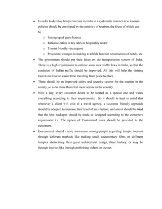 In order to develop temple tourism in India in a systematic manner new tourism
policies should be developed by the ministry of tourism, the focus of which can
be
     o Setting up of guest houses
     o Rationalization in tax rates in hospitality sector
     o Tourist friendly visa regime
     o Procedural changes in making available land for construction of hotels, etc
The government should put their focus on the transportation system of India.
There is a high requirement to enforce some new traffic laws in India, so that the
condition of Indian traffic should be improved. All this will help the visiting
tourists to have an easier time traveling from place to place.
There should be an improved safety and security system for the tourists in the
county, so as to make them feel more secure in the country.
Now a day, every customer desire to be treated as a special one and wants
everything according to their requirements. So it should to kept in mind that
whenever a client will visit to a travel agency, a customer friendly approach
should be adopted to increase their level of satisfaction, and also it should be tried
that the tour packages should be made or designed according to the customers
requirement i.e. The option of Customized tours should be provided to the
customers.
Government should create awareness among people regarding temple tourism
through different methods like making small documentary films on different
temples showcasing their great architectural design, there history, or may be
through internet like through publishing videos on the net.
 