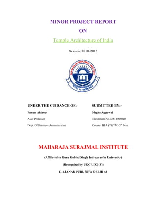 MINOR PROJECT REPORT
                                         ON
                     Temple Architecture of India

                                   Session: 2010-2013




UNDER THE GUIDANCE OF:                           SUBMITTED BY:-
Punam Ahlawat                                    Megha Aggarwal

Asst. Professor                                  Enrollment No.02514905010

Dept. Of Business Administration                 Course: BBA (T&TM) 3rd Sem.




         MAHARAJA SURAJMAL INSTITUTE
              (Affiliated to Guru Gobind Singh Indraprastha University)

                             (Recognized by UGC U/S2 (F))

                          C-4 JANAK PURI, NEW DELHI-58
 