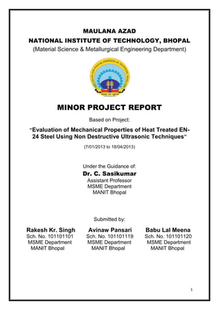 MAULANA AZAD
NATIONAL INSTITUTE OF TECHNOLOGY, BHOPAL
(Material Science & Metallurgical Engineering Department)

MINOR PROJECT REPORT
Based on Project:
“Evaluation of Mechanical Properties of Heat Treated EN24 Steel Using Non Destructive Ultrasonic Techniques”
(7/01/2013 to 18/04/2013)

Under the Guidance of:

Dr. C. Sasikumar
Assistant Professor
MSME Department
MANIT Bhopal

Submitted by:

Rakesh Kr. Singh

Avinaw Pansari

Babu Lal Meena

Sch. No. 101101101
MSME Department
MANIT Bhopal

Sch. No. 101101119
MSME Department
MANIT Bhopal

Sch. No. 101101120
MSME Department
MANIT Bhopal

1

 