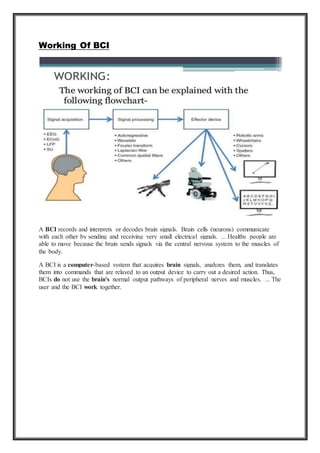 Working Of BCI
A BCI records and interprets or decodes brain signals. Brain cells (neurons) communicate
with each other by sending and receiving very small electrical signals. ... Healthy people are
able to move because the brain sends signals via the central nervous system to the muscles of
the body.
A BCI is a computer-based system that acquires brain signals, analyzes them, and translates
them into commands that are relayed to an output device to carry out a desired action. Thus,
BCIs do not use the brain's normal output pathways of peripheral nerves and muscles. ... The
user and the BCI work together.
 