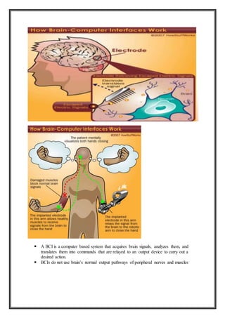  A BCI is a computer based system that acquires brain signals, analyzes them, and
translates them into commands that are relayed to an output device to carry out a
desired action.
 BCIs do not use brain’s normal output pathways of peripheral nerves and muscles
 