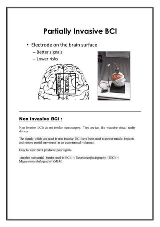 Non Invasive BCI :
Non-Invasive BCIs do not involve neurosurgery. They are just like wearable virtual reality
devices.
The signals which are used in non invasive BCI have been used to power muscle implants
and restore partial movement in an experimental volunteer.
Easy to wear but it produces poor signals.
Another substantial barrier used in BCI:  Electroencephalography (EEG) 
Magnetoencephalography (MEG)
 