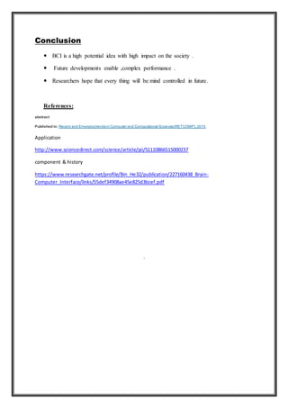 Conclusion
 BCI is a high potential idea with high impact on the society .
 Future developments enable ,complex performance .
 Researchers hope that every thing will be mind controlled in future.
References:
abstract
Published in: Recent and Emergingtrendsin Computer and Computational Sciences(RETCOMP), 2015
Application
http://www.sciencedirect.com/science/article/pii/S1110866515000237
component & history
https://www.researchgate.net/profile/Bin_He32/publication/227160438_Brain-
Computer_Interface/links/55def34908ae45e825d3bcef.pdf
.
 