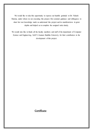 We would like to take this opportunity to express our humble gratitude to Dr. Vidushi
Sharma, under whom we are executing this project. Her constant guidance and willingness to
share her vast knowledge made us understand this project and its manifestations in great
depths and helped us to complete the assigned tasks timely.
We would also like to thank all the faculty members and staff of the department of Computer
Science and Engineering, SoICT, Gautam Buddha University for their contribution in the
development of this project.
Certificate
 