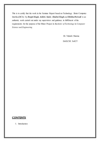 This is to certify that the work in the Seminar Report based on Technology Brain Computer
Interface(BCIs) by Deepti Singh, kshitiz Saini , Shalini Singh and Shikha Dwivedi is an
authentic work carried out under my supervision and guidance in fulfillment of the
requirements for the purpose of the Minor Project in Bachelor of Technology in Computer
Science and Engineering
Dr. Vidushi Sharma
HoD,CSE SoICT
CONTENTS
1. Introduction
 