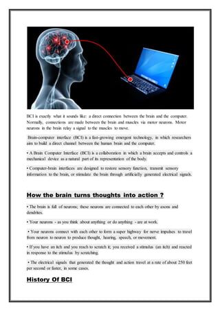 BCI is exactly what it sounds like: a direct connection between the brain and the computer.
Normally, connections are made between the brain and muscles via motor neurons. Motor
neurons in the brain relay a signal to the muscles to move.
Brain-computer interface (BCI) is a fast-growing emergent technology, in which researchers
aim to build a direct channel between the human brain and the computer.
• A Brain Computer Interface (BCI) is a collaboration in which a brain accepts and controls a
mechanical device as a natural part of its representation of the body.
• Computer-brain interfaces are designed to restore sensory function, transmit sensory
information to the brain, or stimulate the brain through artiﬁcially generated electrical signals.
How the brain turns thoughts into action ?
• The brain is full of neurons; these neurons are connected to each other by axons and
dendrites.
• Your neurons - as you think about anything or do anything - are at work.
• Your neurons connect with each other to form a super highway for nerve impulses to travel
from neuron to neuron to produce thought, hearing, speech, or movement.
• If you have an itch and you reach to scratch it; you received a stimulus (an itch) and reacted
in response to the stimulus by scratching.
• The electrical signals that generated the thought and action travel at a rate of about 250 feet
per second or faster, in some cases.
History Of BCI
 