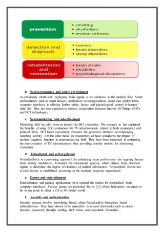 b. Neuroergonomics and smart environment
As previously mentioned, deploying brain signals is not exclusive to the medical field. Smart
environments such as smart houses, workplaces or transportations could also exploit brain
computer interfaces in offering further safety, luxury and physiological control to humans’
daily life. They are also expected to witness cooperation between Internet Of Things (IOT)
and BCI technologies.
c. Neuromarketing and advertisement
Marketing field has also been an interest for BCI researches. The research in has explained
the benefits of using EEG evaluation for TV advertisements related to both commercial and
political fields. BCI based assessment measures the generated attention accompanying
watching activity . On the other hand, the researchers of have considered the impact of
another cognitive function in neuromarketing field. They have been interested in estimating
the memorization of TV advertisements thus providing another method for advertising
evaluation.
d. Educational and self-regulation
Neurofeedback is a promising approach for enhancing brain performance via targeting human
brain activity modulation. It invades the educational systems, which utilizes brain electrical
signals to determine the degree of clearness of studied information. Personalized interaction
to each learner is established according to the resultant response experienced.
e. Games and entertainment
Entertainment and gaming applications have opened the market for nonmedical brain
computer interfaces. Various games are presented like in [81] where helicopters are made to
fly to any point in either a 2D or 3D virtual world.
f. Security and authentication
Security systems involve knowledge based, object based and/or biometrics based
authentication. They have shown to be vulnerable to several drawbacks such as simple
insecure password, shoulder surfing, theft crime, and cancelable biometrics .
 