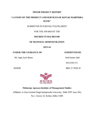 MINOR PROJECT REPORT
“A STUDY OF THE PRODUCT AND SERVICES OF KOTAK MAHINDRA
BANK”
SUBMITTED IN PARTIAL FULFILLMENT
FOR THE AWARD OF THE
DEGREE IN BACHELOR
OF BUSINESS ADMINISTRATION
2013-16
UNDER THE GUIDANCE OF SUBMITTED BY
Mr. Jagat Jyoti Barua Amit kumar shah
05314701713
MAIMS BBA 3rd SEM, B
Maharaja Agrasen Institute of Management Studies
Affiliated to Guru Gobind Singh Indraprastha University, Delhi PSP Area, Plot
No.1, Sector 22, Rohini, Delhi-11008
 