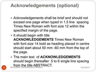 Acknowledgements (optional)
10/14/2017Ms SURBHI SAROHA(Asst.Professor)10
 Acknowledgements shall be brief and should not
exceed one page when typed in 1.5 line spacing
Times New Roman with font size 12 within the
specified margin of the page.
 It should begin with title
ACKNOWLEDGEMENTS Times New Roman
with font size 14 bold as heading placed in centre
should start about 50 mm -60 mm from the top of
the page.
 The main text of ACKNOWLEDGEMENTS
should begin thereafter 5 to 6 single line spacing
from the title ABSTRACT.
 
