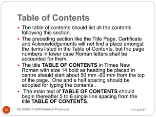 Table of Contents
10/14/2017Ms SURBHI SAROHA(Asst.Professor)12
 The table of contents should list all the contents
following this section.
 The preceding section like the Title Page, Certificate
and Acknowledgements will not find a place amongst
the items listed in the Table of Contents, but the page
numbers in lower case Roman letters shall be
accounted for them.
 The title TABLE OF CONTENTS in Times New
Roman with size 14 bold as heading be placed in
centre should start about 50 mm -60 mm from the top
of the page.. One and a half spacing should be
adopted for typing the contents .
 The main text of TABLE OF CONTENTS should
begin thereafter 5 to 6 single line spacing from the
title TABLE OF CONTENTS.
 