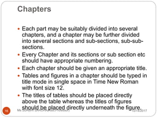 Chapters
10/14/2017Ms SURBHI SAROHA(Asst.Professor)16
 Each part may be suitably divided into several
chapters, and a chapter may be further divided
into several sections and sub-sections, sub-sub-
sections.
 Every Chapter and its sections or sub section etc
should have appropriate numbering.
 Each chapter should be given an appropriate title.
 Tables and figures in a chapter should be typed in
title mode in single space in Time New Roman
with font size 12.
 The titles of tables should be placed directly
above the table whereas the titles of figures
should be placed directly underneath the figure.
 