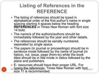 Listing of References in the
REFERENCE
10/14/2017Ms SURBHI SAROHA(Asst.Professor)17
 The listing of references should be typed in
alphabetical order of the first author’s name in single
spacing starting 4 spaces below the heading
REFERENCES in Times New Roman with font size
14 bold.
 The name/s of the authors/authors should be
immediately followed by the year and other details.
 The references should be serially numbered,
separated by single space.
 The papers (in journal or proceedings) should be in
sentence mode followed by the name of journal (in
italics), vol. issue, page (from-to) while the book
titles should be in title mode in italics followed by the
place and publishers.
 E- resources should have their proper URL. For
typing the references, Times New Roman with font
size 11 is recommended.
 