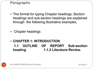 Paragraphs
10/14/2017Ms SURBHI SAROHA(Asst.Professor)18
 The format for typing Chapter headings, Section
headings and sub-section headings are explained
through the following illustrative examples.
 Chapter headings
 CHAPTER 1: INTRODUCTION
1.1 OUTLINE OF REPORT Sub-section
heading 1.1.2 Literature Review.
 