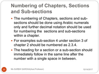 Numbering of Chapters, Sections
and Sub-sections
10/14/2017Ms SURBHI SAROHA(Asst.Professor)20
 The numbering of Chapters, sections and sub-
sections should be done using Arabic numerals
only and further decimal notation should be used
for numbering the sections and sub-sections
within a chapter.
 For examples sub-section 4 under section 3 of
chapter 2 should be numbered as 2.3.4.
 The heading for a section or a sub-section should
immediately follow in the same line after the
number with a single space in between.
 
