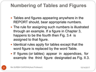 Numbering of Tables and Figures
10/14/2017Ms SURBHI SAROHA(Asst.Professor)21
 Tables and figures appearing anywhere in the
REPORT should, bear appropriate numbers.
 The rule for assigning such numbers is illustrated
through an example. If a figure in Chapter 3,
happens to be the fourth then Fig. 3.4 is
assigned to that figure.
 Identical rules apply for tables except that the
word figure is replaced by the word Table.
 If figures (or tables) appear in appendices, for
example the third figure designated as Fig. II.3.
 