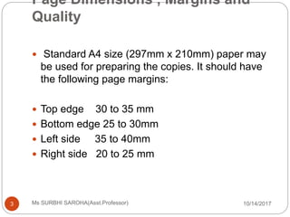 Page Dimensions , Margins and
Quality
10/14/2017Ms SURBHI SAROHA(Asst.Professor)3
 Standard A4 size (297mm x 210mm) paper may
be used for preparing the copies. It should have
the following page margins:
 Top edge 30 to 35 mm
 Bottom edge 25 to 30mm
 Left side 35 to 40mm
 Right side 20 to 25 mm
 