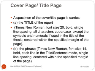 Cover Page/ Title Page
10/14/2017Ms SURBHI SAROHA(Asst.Professor)4
 A specimen of the cover/title page is carries
 (a) the TITLE of the report
 (Times New Roman, font size 20, bold, single
line spacing, all characters uppercase except the
symbols and numerals if used in the title of the
thesis; centered within the specified margin of the
page).
 (b) the phrase (Times New Roman, font size 14,
bold, each line in the Title/Sentence mode, single
line spacing, centered within the specified margin
of the page).
 