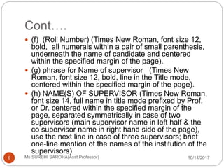 Cont….
10/14/2017Ms SURBHI SAROHA(Asst.Professor)6
 (f) (Roll Number) (Times New Roman, font size 12,
bold, all numerals within a pair of small parenthesis,
underneath the name of candidate and centered
within the specified margin of the page).
 (g) phrase for Name of supervisor (Times New
Roman, font size 12, bold, line in the Title mode,
centered within the specified margin of the page).
 (h) NAME(S) OF SUPERVISOR (Times New Roman,
font size 14, full name in title mode prefixed by Prof.
or Dr. centered within the specified margin of the
page, separated symmetrically in case of two
supervisors (main supervisor name in left half & the
co supervisor name in right hand side of the page),
use the next line in case of three supervisors; brief
one-line mention of the names of the institution of the
supervisors).
 