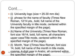 Cont….
10/14/2017Ms SURBHI SAROHA(Asst.Professor)7
 (i) University logo (size = 25-30 mm dia)
 (j) phrase for the name of faculty (Times New
Roman, 12/14 pts., bold, full name of the
University faculty in title mode, centered within
the specified margin of the page).
 (k) Name of the University (Times New Roman,
font size 16/14, bold, full name, all characters
upper case/Title mode, centered within the
specified margin of the page).
 (l) Month, Year ((Times New Roman, font size
14, bold, full name of the month in title mode,
comma, 4-digit year in Arabic, all centered within
the specified margin of the page).
 