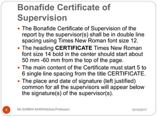 Bonafide Certificate of
Supervision
10/14/2017Ms SURBHI SAROHA(Asst.Professor)8
 The Bonafide Certificate of Supervision of the
report by the supervisor(s) shall be in double line
spacing using Times New Roman font size 12.
 The heading CERTIFICATE Times New Roman
font size 14 bold in the center should start about
50 mm -60 mm from the top of the page.
 The main content of the Certificate must start 5 to
6 single line spacing from the title CERTIFICATE.
 The place and date of signature (left justified)
common for all the supervisors will appear below
the signature(s) of the supervisor(s).
 