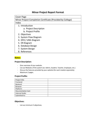 Minor Project Report Format
Cover Page
Minor Project Completion Certificate (Provided by College)
Index
1. Introduction
a. Project Description
b. Project Profile
2. Objectives
3. System Flow Diagram
4. DFD / UML Diagram
5. ER Diagram
6. Database Design
7. System Design
8. References
Notes:
Project Description:
- Give overview of your website.
- List out Modules of the system (ex: Admin, Student, Teacher, Employee, etc.)
- Discuss the features provided by your website (for each module separately).
- Maximum 2 pages.
Project Profile:
Project title:
Frontend:
Backend:
Browser:
Platform:
Documentation tool:
Internal Guide:
Submitted to:
Objectives:
- List out minimum 5 objectives.
 