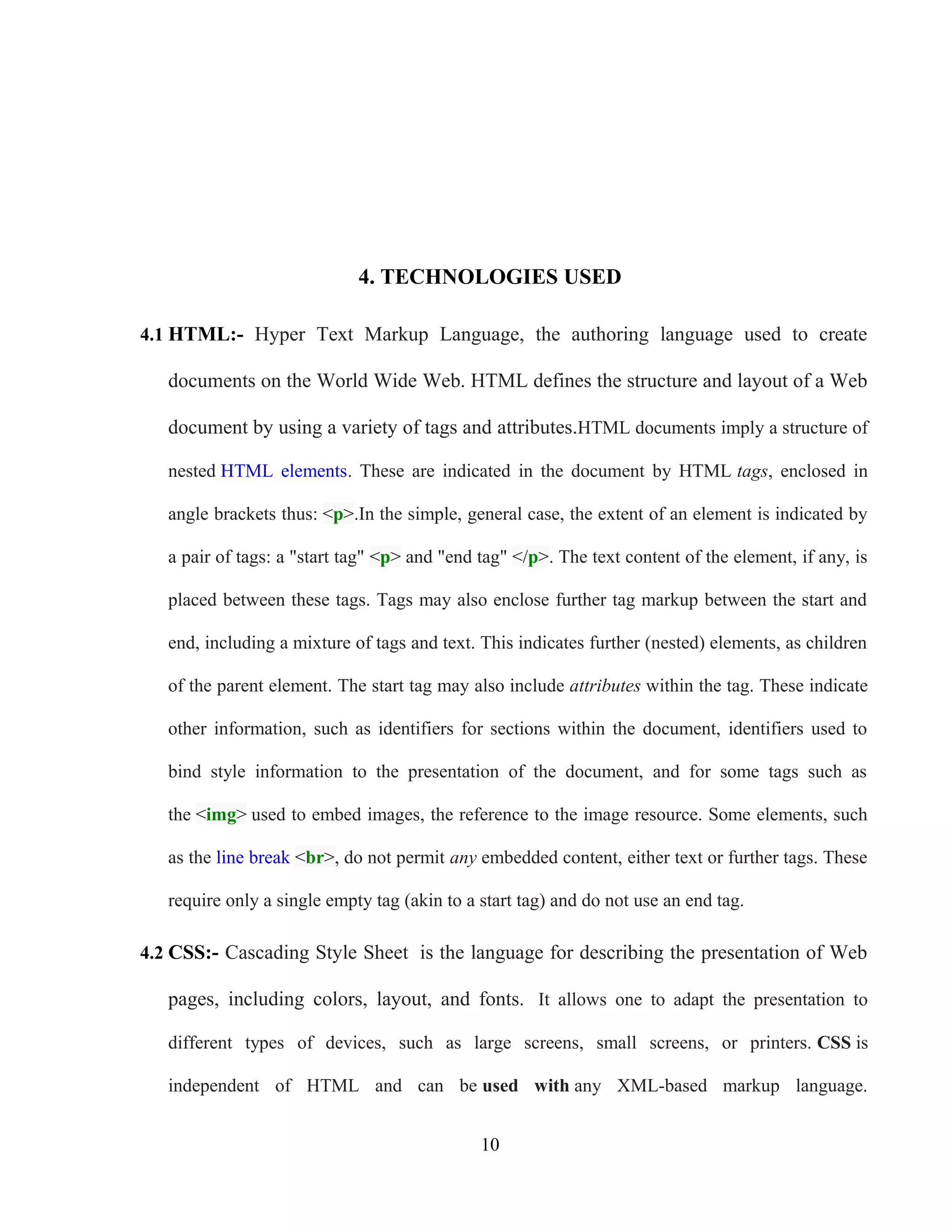 4. TECHNOLOGIES USED
4.1 HTML:- Hyper Text Markup Language, the authoring language used to create
documents on the World Wide Web. HTML defines the structure and layout of a Web
document by using a variety of tags and attributes.HTML documents imply a structure of
nested HTML elements. These are indicated in the document by HTML tags, enclosed in
angle brackets thus: <p>.In the simple, general case, the extent of an element is indicated by
a pair of tags: a "start tag" <p> and "end tag" </p>. The text content of the element, if any, is
placed between these tags. Tags may also enclose further tag markup between the start and
end, including a mixture of tags and text. This indicates further (nested) elements, as children
of the parent element. The start tag may also include attributes within the tag. These indicate
other information, such as identifiers for sections within the document, identifiers used to
bind style information to the presentation of the document, and for some tags such as
the <img> used to embed images, the reference to the image resource. Some elements, such
as the line break <br>, do not permit any embedded content, either text or further tags. These
require only a single empty tag (akin to a start tag) and do not use an end tag.
4.2 CSS:- Cascading Style Sheet is the language for describing the presentation of Web
pages, including colors, layout, and fonts. It allows one to adapt the presentation to
different types of devices, such as large screens, small screens, or printers. CSS is
independent of HTML and can be used with any XML-based markup language.
10
 