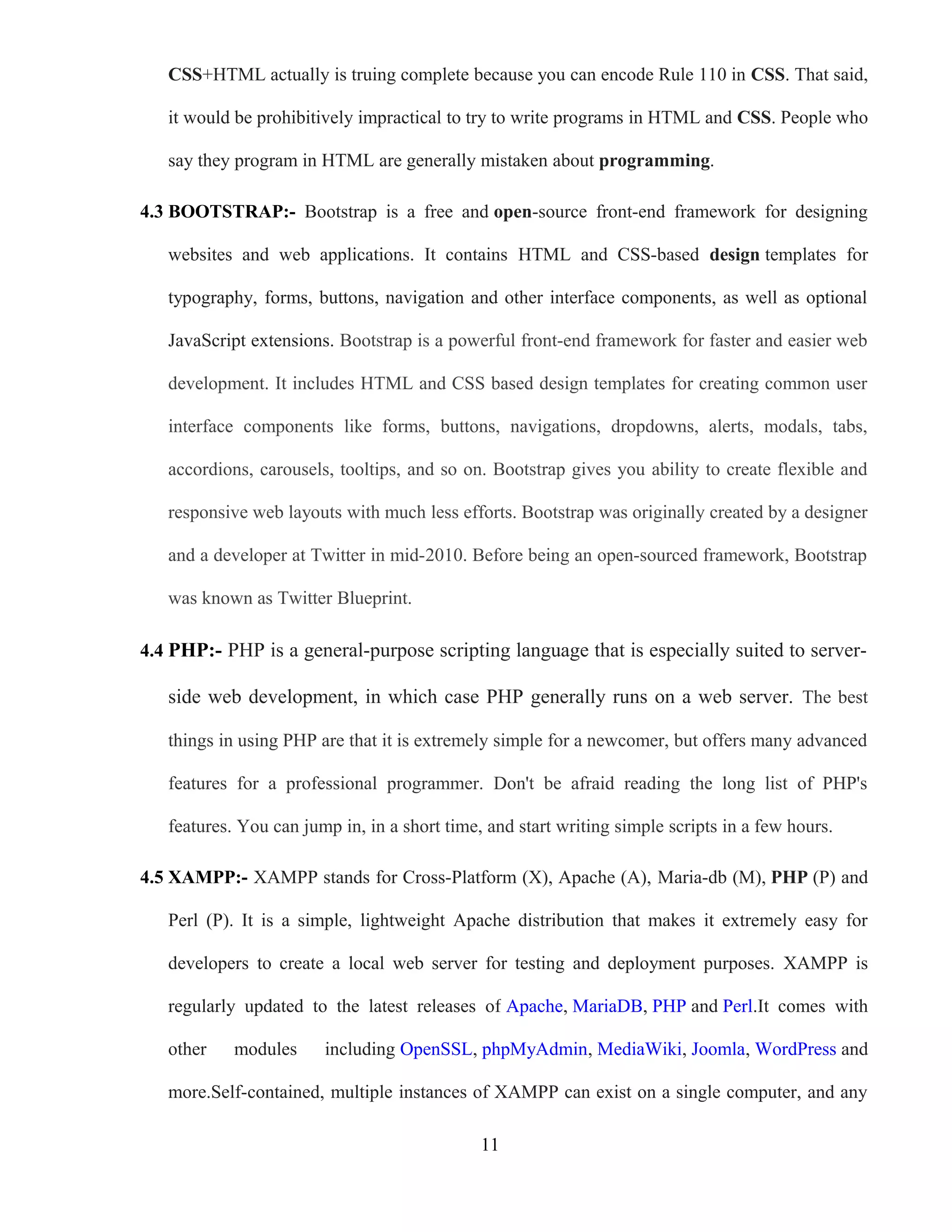 CSS+HTML actually is truing complete because you can encode Rule 110 in CSS. That said,
it would be prohibitively impractical to try to write programs in HTML and CSS. People who
say they program in HTML are generally mistaken about programming.
4.3 BOOTSTRAP:- Bootstrap is a free and open-source front-end framework for designing
websites and web applications. It contains HTML and CSS-based design templates for
typography, forms, buttons, navigation and other interface components, as well as optional
JavaScript extensions. Bootstrap is a powerful front-end framework for faster and easier web
development. It includes HTML and CSS based design templates for creating common user
interface components like forms, buttons, navigations, dropdowns, alerts, modals, tabs,
accordions, carousels, tooltips, and so on. Bootstrap gives you ability to create flexible and
responsive web layouts with much less efforts. Bootstrap was originally created by a designer
and a developer at Twitter in mid-2010. Before being an open-sourced framework, Bootstrap
was known as Twitter Blueprint.
4.4 PHP:- PHP is a general-purpose scripting language that is especially suited to server-
side web development, in which case PHP generally runs on a web server. The best
things in using PHP are that it is extremely simple for a newcomer, but offers many advanced
features for a professional programmer. Don't be afraid reading the long list of PHP's
features. You can jump in, in a short time, and start writing simple scripts in a few hours.
4.5 XAMPP:- XAMPP stands for Cross-Platform (X), Apache (A), Maria-db (M), PHP (P) and
Perl (P). It is a simple, lightweight Apache distribution that makes it extremely easy for
developers to create a local web server for testing and deployment purposes. XAMPP is
regularly updated to the latest releases of Apache, MariaDB, PHP and Perl.It comes with
other modules including OpenSSL, phpMyAdmin, MediaWiki, Joomla, WordPress and
more.Self-contained, multiple instances of XAMPP can exist on a single computer, and any
11
 