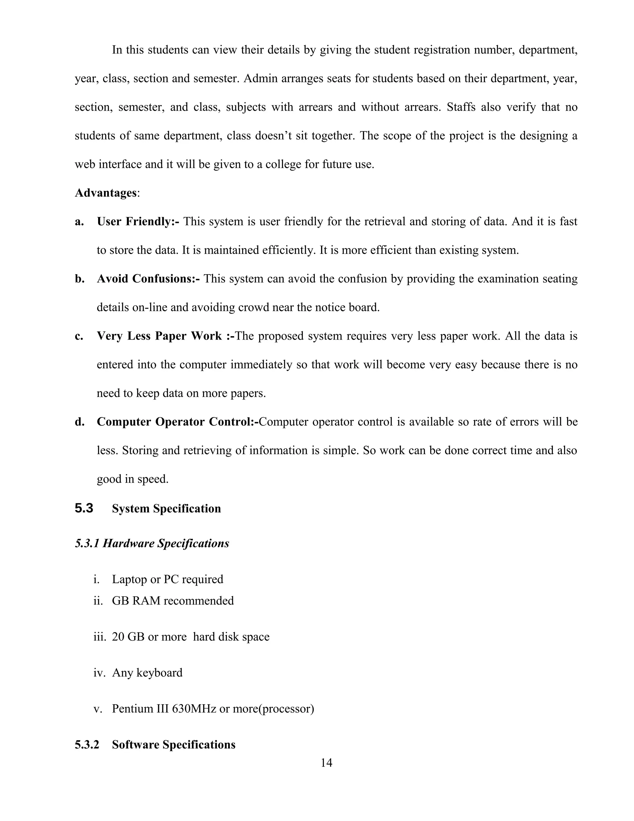 In this students can view their details by giving the student registration number, department,
year, class, section and semester. Admin arranges seats for students based on their department, year,
section, semester, and class, subjects with arrears and without arrears. Staffs also verify that no
students of same department, class doesn’t sit together. The scope of the project is the designing a
web interface and it will be given to a college for future use.
Advantages:
a. User Friendly:- This system is user friendly for the retrieval and storing of data. And it is fast
to store the data. It is maintained efficiently. It is more efficient than existing system.
b. Avoid Confusions:- This system can avoid the confusion by providing the examination seating
details on-line and avoiding crowd near the notice board.
c. Very Less Paper Work :-The proposed system requires very less paper work. All the data is
entered into the computer immediately so that work will become very easy because there is no
need to keep data on more papers.
d. Computer Operator Control:-Computer operator control is available so rate of errors will be
less. Storing and retrieving of information is simple. So work can be done correct time and also
good in speed.
5.3 System Specification
5.3.1 Hardware Specifications
i. Laptop or PC required
ii. GB RAM recommended
iii. 20 GB or more hard disk space
iv. Any keyboard
v. Pentium III 630MHz or more(processor)
5.3.2 Software Specifications
14
 