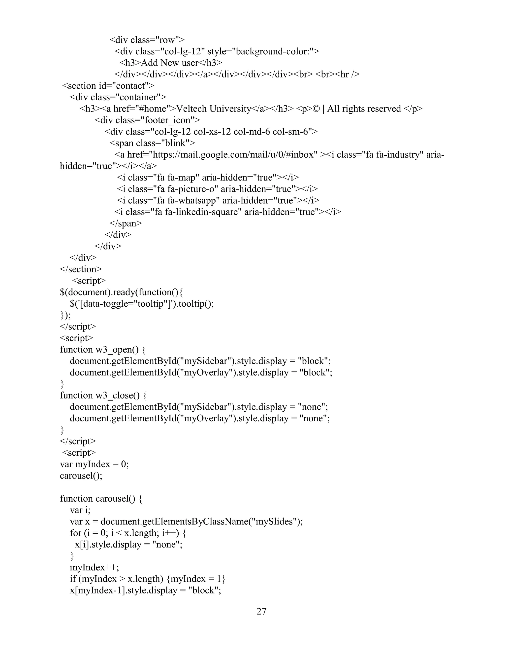 <div class="row">
<div class="col-lg-12" style="background-color:">
<h3>Add New user</h3>
</div></div></div></a></div></div></div><br> <br><hr />
<section id="contact">
<div class="container">
<h3><a href="#home">Veltech University</a></h3> <p>© | All rights reserved </p>
<div class="footer_icon">
<div class="col-lg-12 col-xs-12 col-md-6 col-sm-6">
<span class="blink">
<a href="https://mail.google.com/mail/u/0/#inbox" ><i class="fa fa-industry" aria-
hidden="true"></i></a>
<i class="fa fa-map" aria-hidden="true"></i>
<i class="fa fa-picture-o" aria-hidden="true"></i>
<i class="fa fa-whatsapp" aria-hidden="true"></i>
<i class="fa fa-linkedin-square" aria-hidden="true"></i>
</span>
</div>
</div>
</div>
</section>
<script>
$(document).ready(function(){
$('[data-toggle="tooltip"]').tooltip();
});
</script>
<script>
function w3_open() {
document.getElementById("mySidebar").style.display = "block";
document.getElementById("myOverlay").style.display = "block";
}
function w3_close() {
document.getElementById("mySidebar").style.display = "none";
document.getElementById("myOverlay").style.display = "none";
}
</script>
<script>
var myIndex = 0;
carousel();
function carousel() {
var i;
var x = document.getElementsByClassName("mySlides");
for (i = 0; i < x.length; i++) {
x[i].style.display = "none";
}
myIndex++;
if (myIndex > x.length) {myIndex = 1}
x[myIndex-1].style.display = "block";
27
 