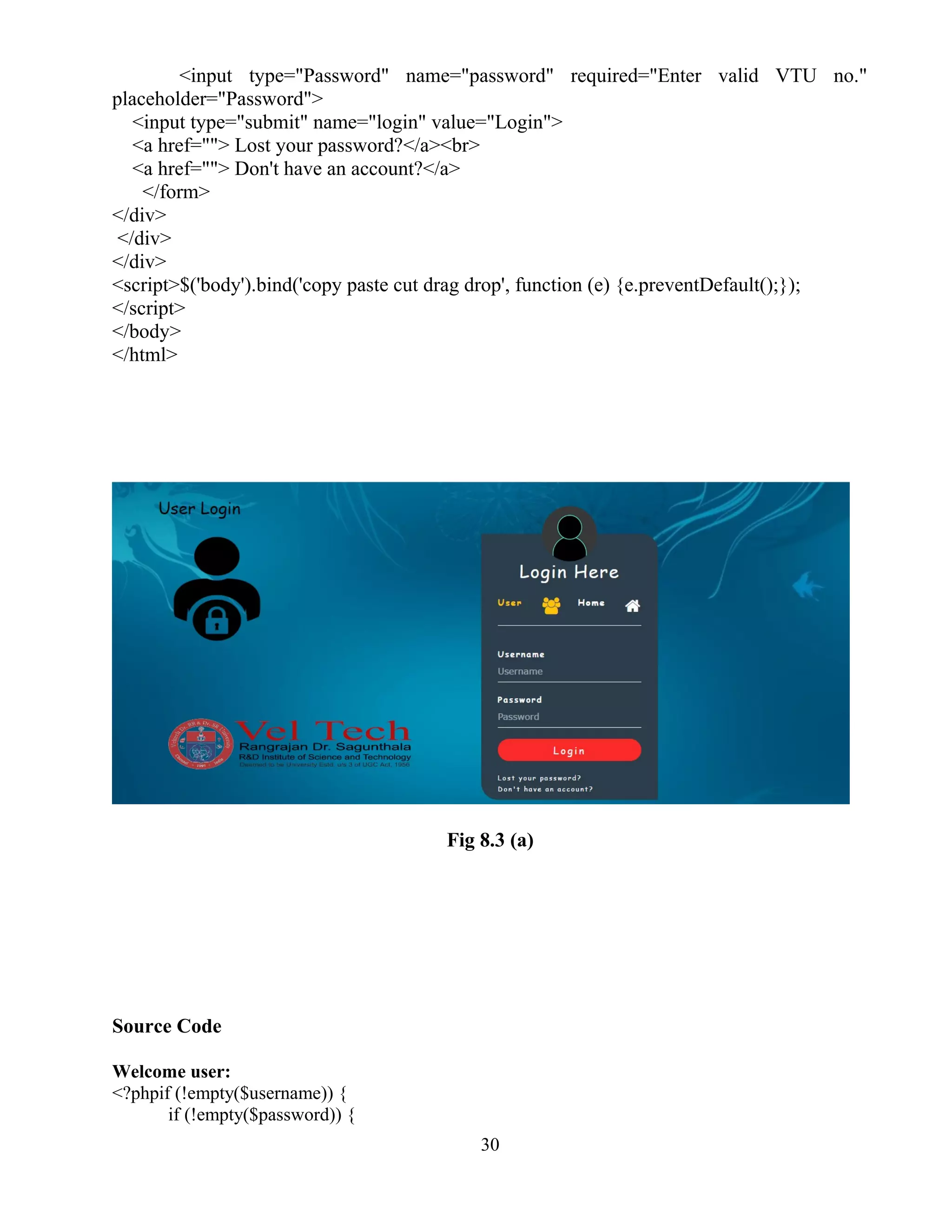 <input type="Password" name="password" required="Enter valid VTU no."
placeholder="Password">
<input type="submit" name="login" value="Login">
<a href=""> Lost your password?</a><br>
<a href=""> Don't have an account?</a>
</form>
</div>
</div>
</div>
<script>$('body').bind('copy paste cut drag drop', function (e) {e.preventDefault();});
</script>
</body>
</html>
Fig 8.3 (a)
Source Code
Welcome user:
<?phpif (!empty($username)) {
if (!empty($password)) {
30
 