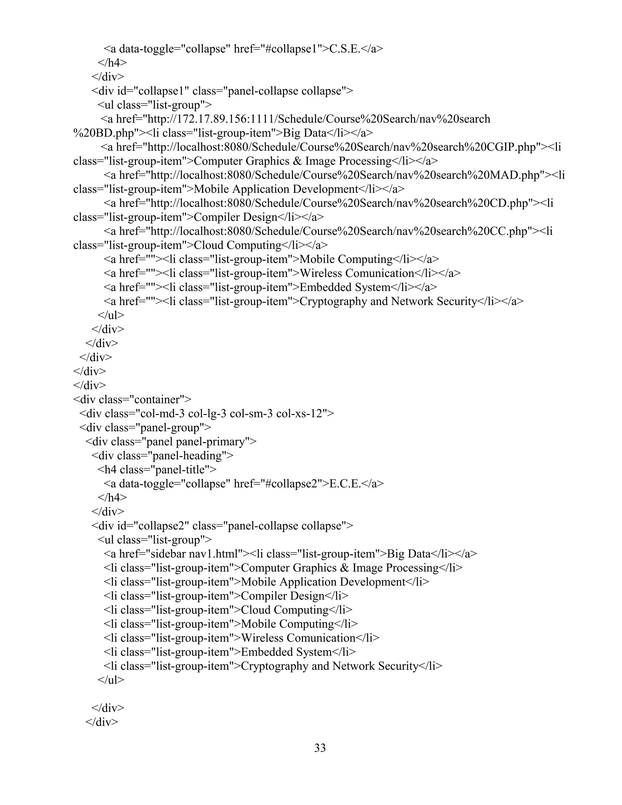 <a data-toggle="collapse" href="#collapse1">C.S.E.</a>
</h4>
</div>
<div id="collapse1" class="panel-collapse collapse">
<ul class="list-group">
<a href="http://172.17.89.156:1111/Schedule/Course%20Search/nav%20search
%20BD.php"><li class="list-group-item">Big Data</li></a>
<a href="http://localhost:8080/Schedule/Course%20Search/nav%20search%20CGIP.php"><li
class="list-group-item">Computer Graphics & Image Processing</li></a>
<a href="http://localhost:8080/Schedule/Course%20Search/nav%20search%20MAD.php"><li
class="list-group-item">Mobile Application Development</li></a>
<a href="http://localhost:8080/Schedule/Course%20Search/nav%20search%20CD.php"><li
class="list-group-item">Compiler Design</li></a>
<a href="http://localhost:8080/Schedule/Course%20Search/nav%20search%20CC.php"><li
class="list-group-item">Cloud Computing</li></a>
<a href=""><li class="list-group-item">Mobile Computing</li></a>
<a href=""><li class="list-group-item">Wireless Comunication</li></a>
<a href=""><li class="list-group-item">Embedded System</li></a>
<a href=""><li class="list-group-item">Cryptography and Network Security</li></a>
</ul>
</div>
</div>
</div>
</div>
</div>
<div class="container">
<div class="col-md-3 col-lg-3 col-sm-3 col-xs-12">
<div class="panel-group">
<div class="panel panel-primary">
<div class="panel-heading">
<h4 class="panel-title">
<a data-toggle="collapse" href="#collapse2">E.C.E.</a>
</h4>
</div>
<div id="collapse2" class="panel-collapse collapse">
<ul class="list-group">
<a href="sidebar nav1.html"><li class="list-group-item">Big Data</li></a>
<li class="list-group-item">Computer Graphics & Image Processing</li>
<li class="list-group-item">Mobile Application Development</li>
<li class="list-group-item">Compiler Design</li>
<li class="list-group-item">Cloud Computing</li>
<li class="list-group-item">Mobile Computing</li>
<li class="list-group-item">Wireless Comunication</li>
<li class="list-group-item">Embedded System</li>
<li class="list-group-item">Cryptography and Network Security</li>
</ul>
</div>
</div>
33
 