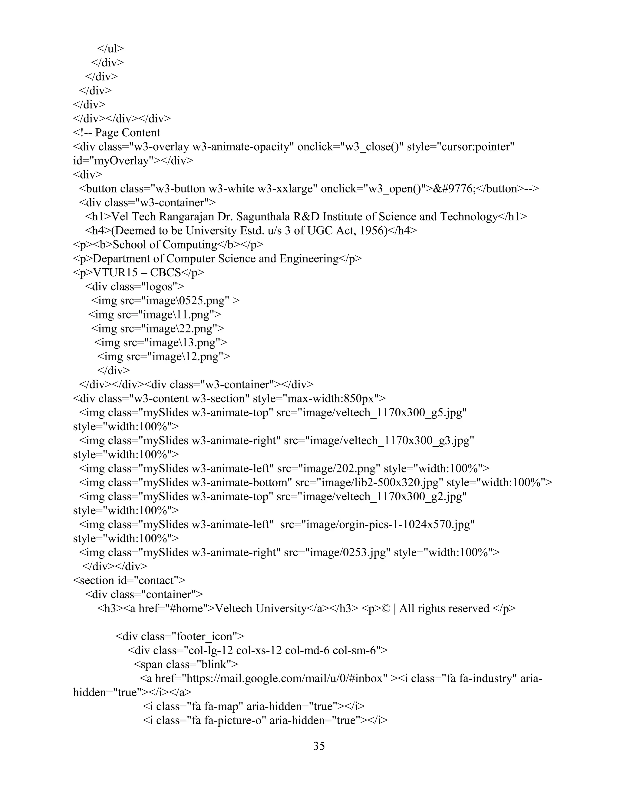</ul>
</div>
</div>
</div>
</div>
</div></div></div>
<!-- Page Content
<div class="w3-overlay w3-animate-opacity" onclick="w3_close()" style="cursor:pointer"
id="myOverlay"></div>
<div>
<button class="w3-button w3-white w3-xxlarge" onclick="w3_open()">☰</button>-->
<div class="w3-container">
<h1>Vel Tech Rangarajan Dr. Sagunthala R&D Institute of Science and Technology</h1>
<h4>(Deemed to be University Estd. u/s 3 of UGC Act, 1956)</h4>
<p><b>School of Computing</b></p>
<p>Department of Computer Science and Engineering</p>
<p>VTUR15 – CBCS</p>
<div class="logos">
<img src="image0525.png" >
<img src="image11.png">
<img src="image22.png">
<img src="image13.png">
<img src="image12.png">
</div>
</div></div><div class="w3-container"></div>
<div class="w3-content w3-section" style="max-width:850px">
<img class="mySlides w3-animate-top" src="image/veltech_1170x300_g5.jpg"
style="width:100%">
<img class="mySlides w3-animate-right" src="image/veltech_1170x300_g3.jpg"
style="width:100%">
<img class="mySlides w3-animate-left" src="image/202.png" style="width:100%">
<img class="mySlides w3-animate-bottom" src="image/lib2-500x320.jpg" style="width:100%">
<img class="mySlides w3-animate-top" src="image/veltech_1170x300_g2.jpg"
style="width:100%">
<img class="mySlides w3-animate-left" src="image/orgin-pics-1-1024x570.jpg"
style="width:100%">
<img class="mySlides w3-animate-right" src="image/0253.jpg" style="width:100%">
</div></div>
<section id="contact">
<div class="container">
<h3><a href="#home">Veltech University</a></h3> <p>© | All rights reserved </p>
<div class="footer_icon">
<div class="col-lg-12 col-xs-12 col-md-6 col-sm-6">
<span class="blink">
<a href="https://mail.google.com/mail/u/0/#inbox" ><i class="fa fa-industry" aria-
hidden="true"></i></a>
<i class="fa fa-map" aria-hidden="true"></i>
<i class="fa fa-picture-o" aria-hidden="true"></i>
35
 