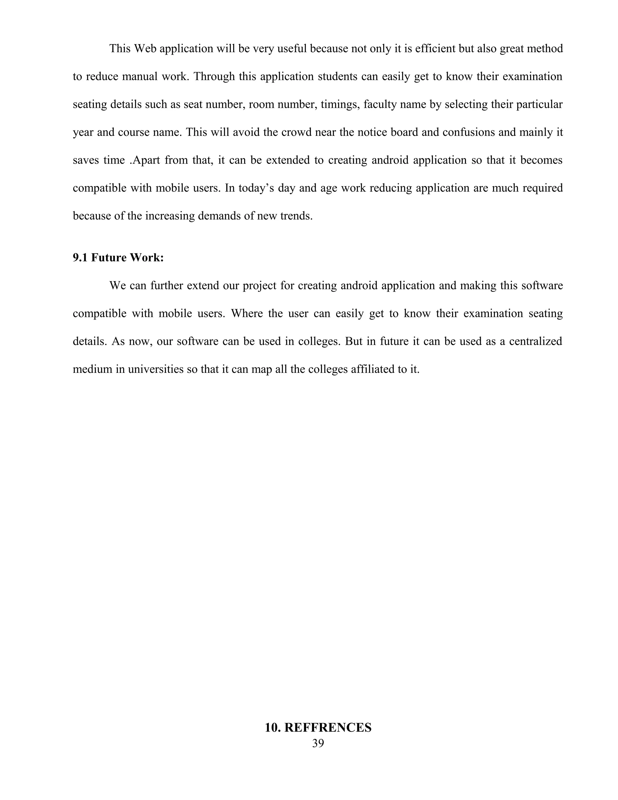 This Web application will be very useful because not only it is efficient but also great method
to reduce manual work. Through this application students can easily get to know their examination
seating details such as seat number, room number, timings, faculty name by selecting their particular
year and course name. This will avoid the crowd near the notice board and confusions and mainly it
saves time .Apart from that, it can be extended to creating android application so that it becomes
compatible with mobile users. In today’s day and age work reducing application are much required
because of the increasing demands of new trends.
9.1 Future Work:
We can further extend our project for creating android application and making this software
compatible with mobile users. Where the user can easily get to know their examination seating
details. As now, our software can be used in colleges. But in future it can be used as a centralized
medium in universities so that it can map all the colleges affiliated to it.
10. REFFRENCES
39
 
