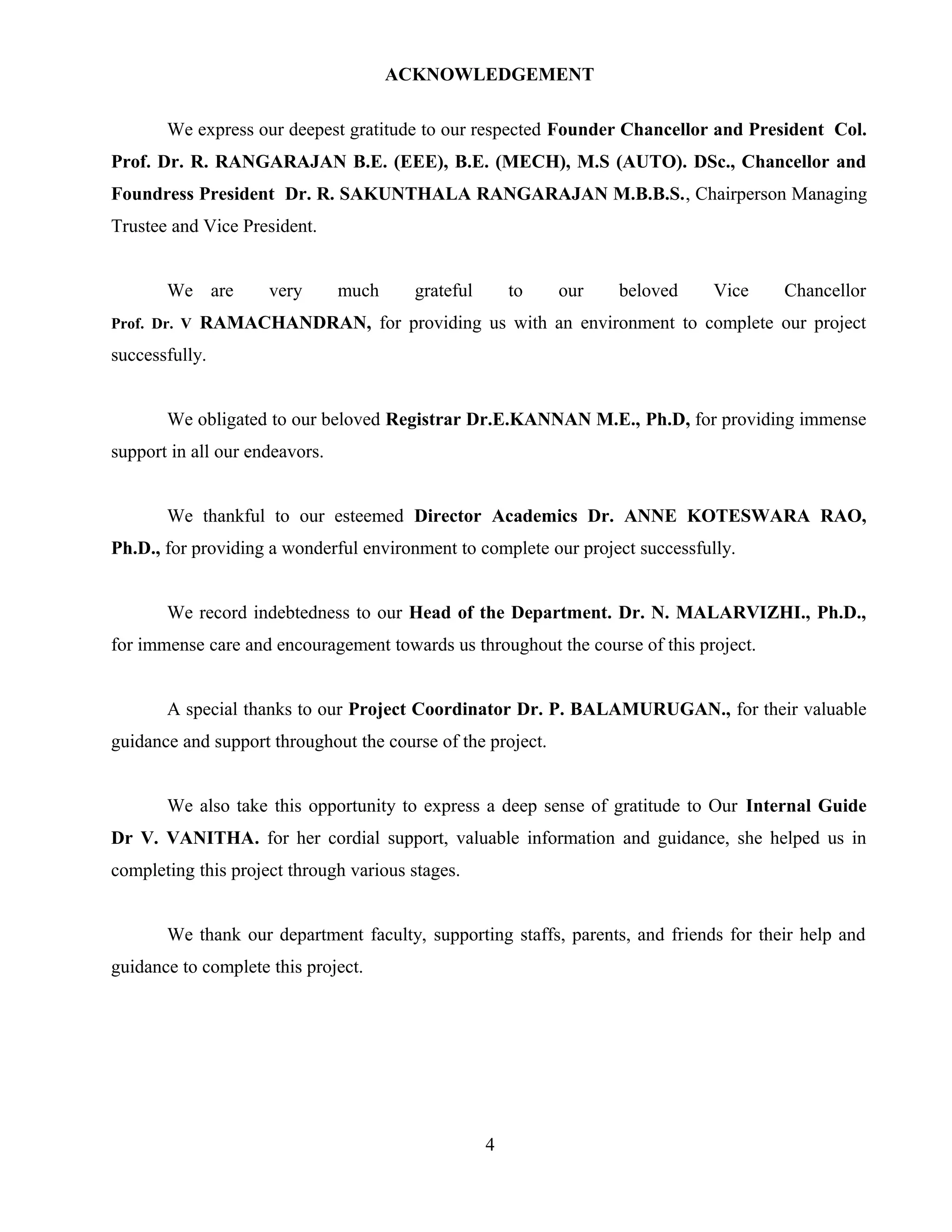 ACKNOWLEDGEMENT
We express our deepest gratitude to our respected Founder Chancellor and President Col.
Prof. Dr. R. RANGARAJAN B.E. (EEE), B.E. (MECH), M.S (AUTO). DSc., Chancellor and
Foundress President Dr. R. SAKUNTHALA RANGARAJAN M.B.B.S., Chairperson Managing
Trustee and Vice President.
We are very much grateful to our beloved Vice Chancellor
Prof. Dr. V RAMACHANDRAN, for providing us with an environment to complete our project
successfully.
We obligated to our beloved Registrar Dr.E.KANNAN M.E., Ph.D, for providing immense
support in all our endeavors.
We thankful to our esteemed Director Academics Dr. ANNE KOTESWARA RAO,
Ph.D., for providing a wonderful environment to complete our project successfully.
We record indebtedness to our Head of the Department. Dr. N. MALARVIZHI., Ph.D.,
for immense care and encouragement towards us throughout the course of this project.
A special thanks to our Project Coordinator Dr. P. BALAMURUGAN., for their valuable
guidance and support throughout the course of the project.
We also take this opportunity to express a deep sense of gratitude to Our Internal Guide
Dr V. VANITHA. for her cordial support, valuable information and guidance, she helped us in
completing this project through various stages.
We thank our department faculty, supporting staffs, parents, and friends for their help and
guidance to complete this project.
4
 