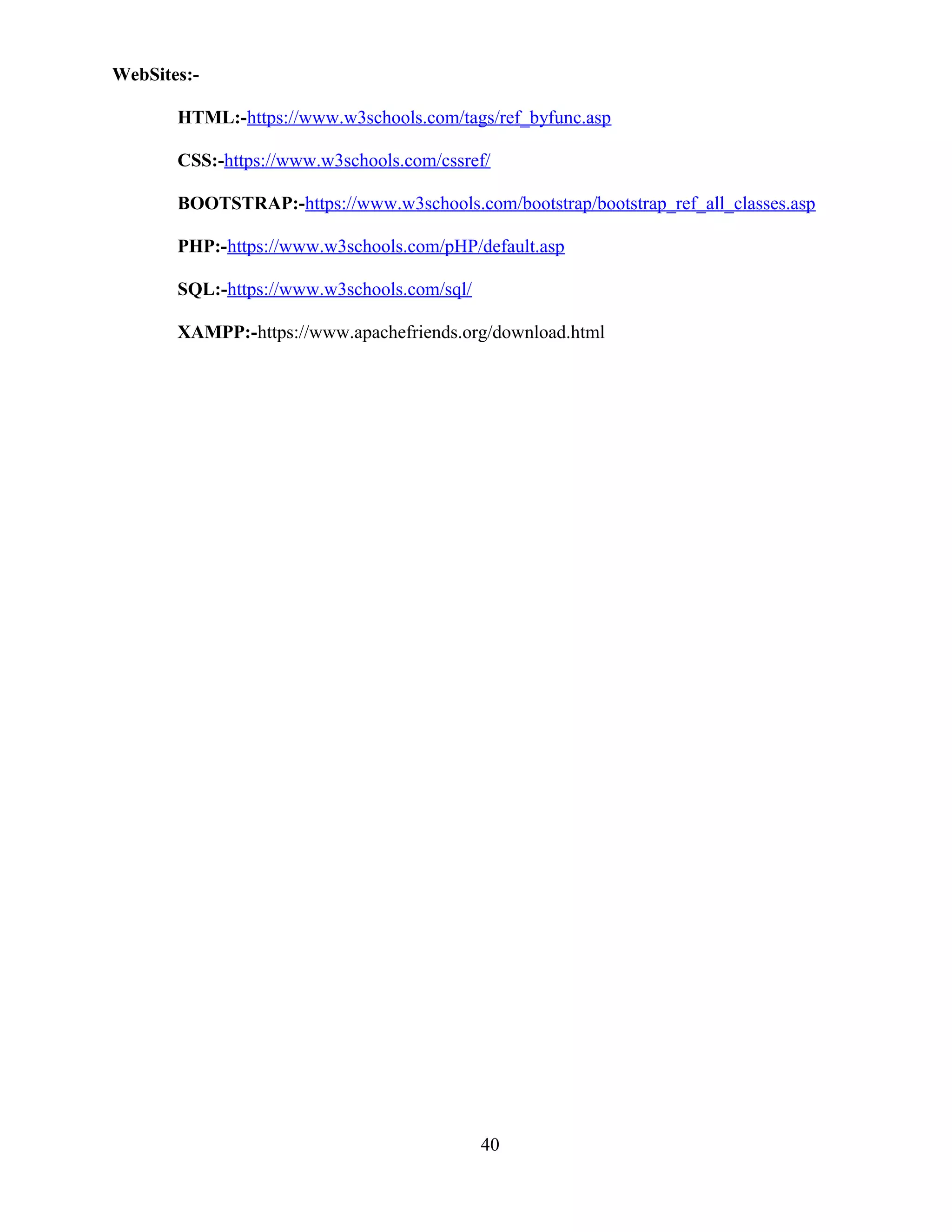WebSites:-
HTML:-https://www.w3schools.com/tags/ref_byfunc.asp
CSS:-https://www.w3schools.com/cssref/
BOOTSTRAP:-https://www.w3schools.com/bootstrap/bootstrap_ref_all_classes.asp
PHP:-https://www.w3schools.com/pHP/default.asp
SQL:-https://www.w3schools.com/sql/
XAMPP:-https://www.apachefriends.org/download.html
40
 