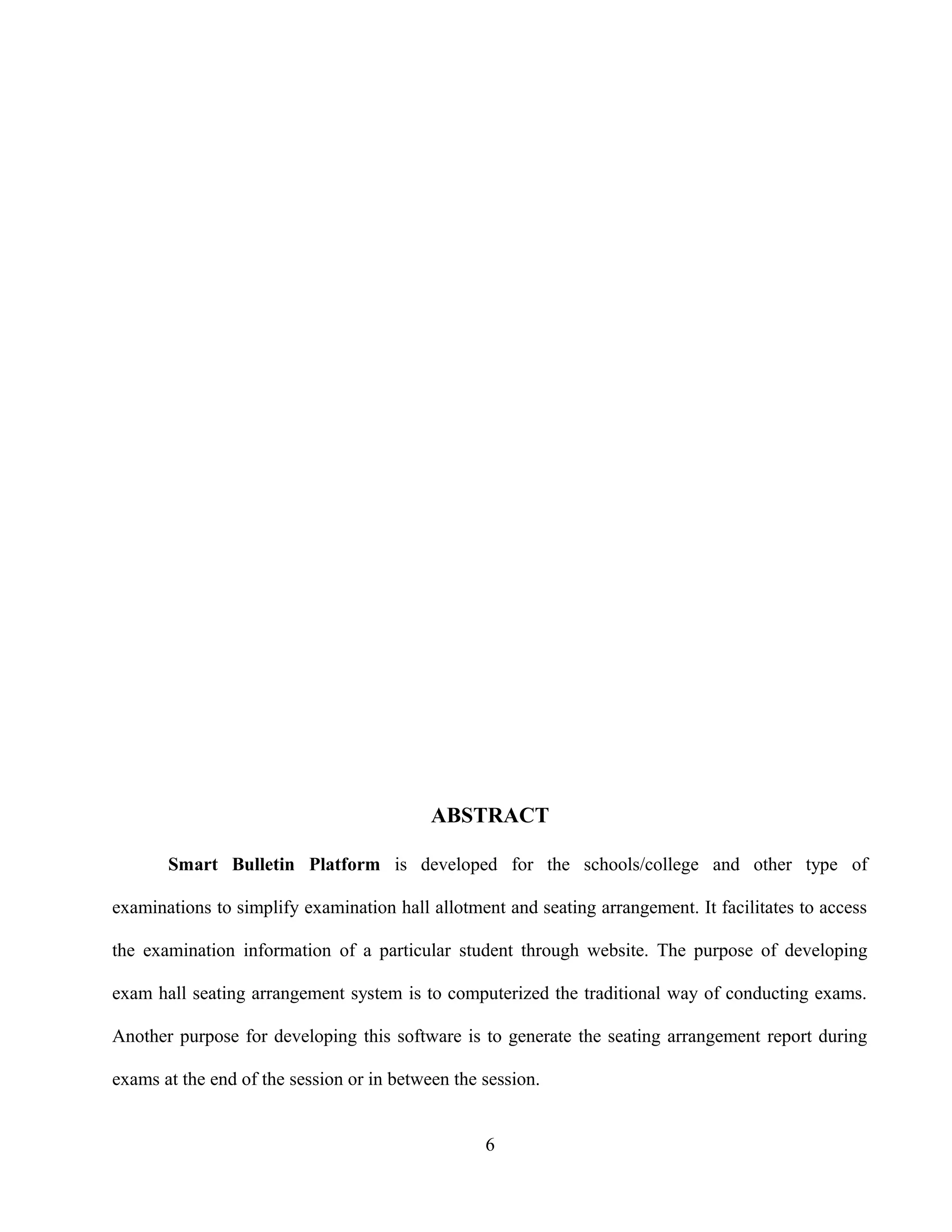 ABSTRACT
Smart Bulletin Platform is developed for the schools/college and other type of
examinations to simplify examination hall allotment and seating arrangement. It facilitates to access
the examination information of a particular student through website. The purpose of developing
exam hall seating arrangement system is to computerized the traditional way of conducting exams.
Another purpose for developing this software is to generate the seating arrangement report during
exams at the end of the session or in between the session.
6
 