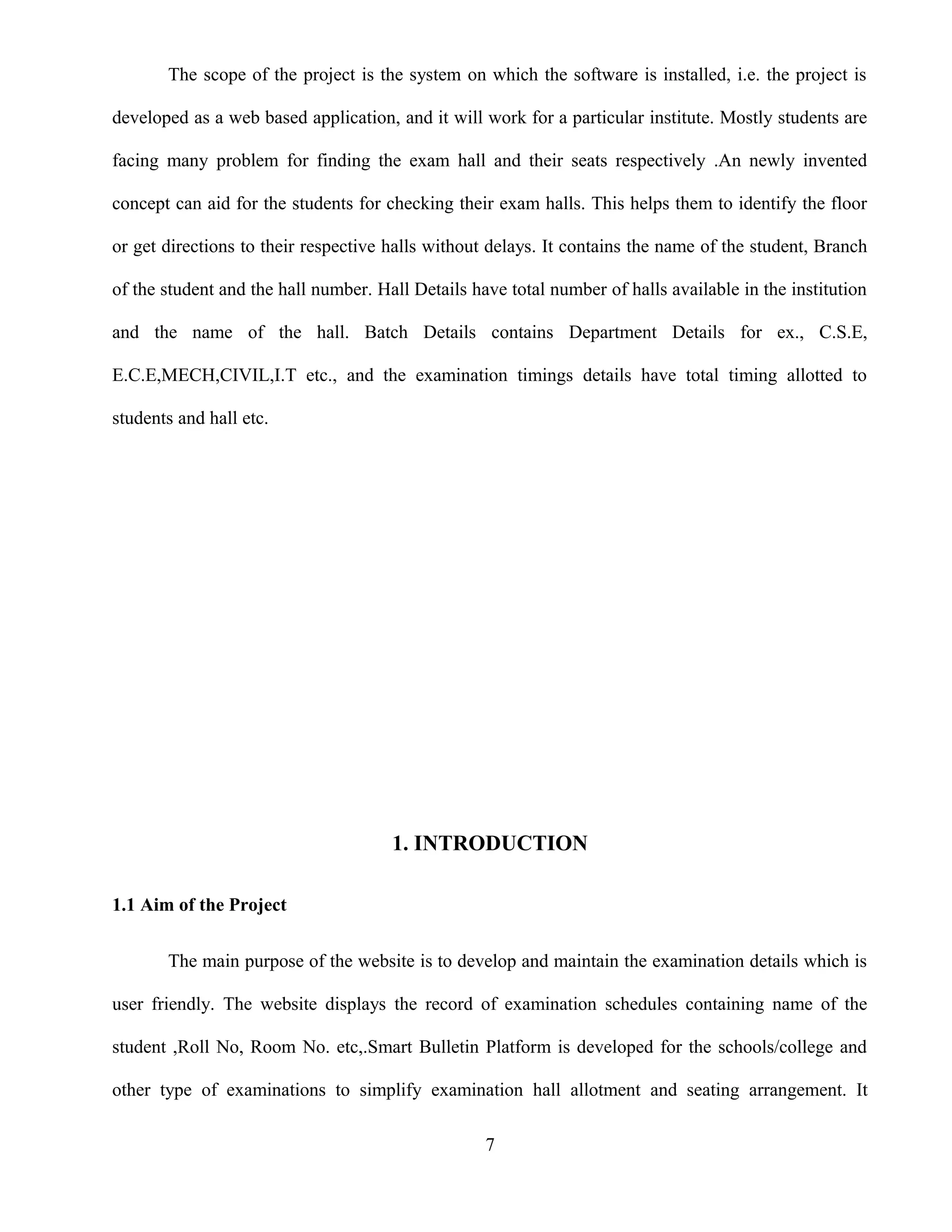 The scope of the project is the system on which the software is installed, i.e. the project is
developed as a web based application, and it will work for a particular institute. Mostly students are
facing many problem for finding the exam hall and their seats respectively .An newly invented
concept can aid for the students for checking their exam halls. This helps them to identify the floor
or get directions to their respective halls without delays. It contains the name of the student, Branch
of the student and the hall number. Hall Details have total number of halls available in the institution
and the name of the hall. Batch Details contains Department Details for ex., C.S.E,
E.C.E,MECH,CIVIL,I.T etc., and the examination timings details have total timing allotted to
students and hall etc.
1. INTRODUCTION
1.1 Aim of the Project
The main purpose of the website is to develop and maintain the examination details which is
user friendly. The website displays the record of examination schedules containing name of the
student ,Roll No, Room No. etc,.Smart Bulletin Platform is developed for the schools/college and
other type of examinations to simplify examination hall allotment and seating arrangement. It
7
 