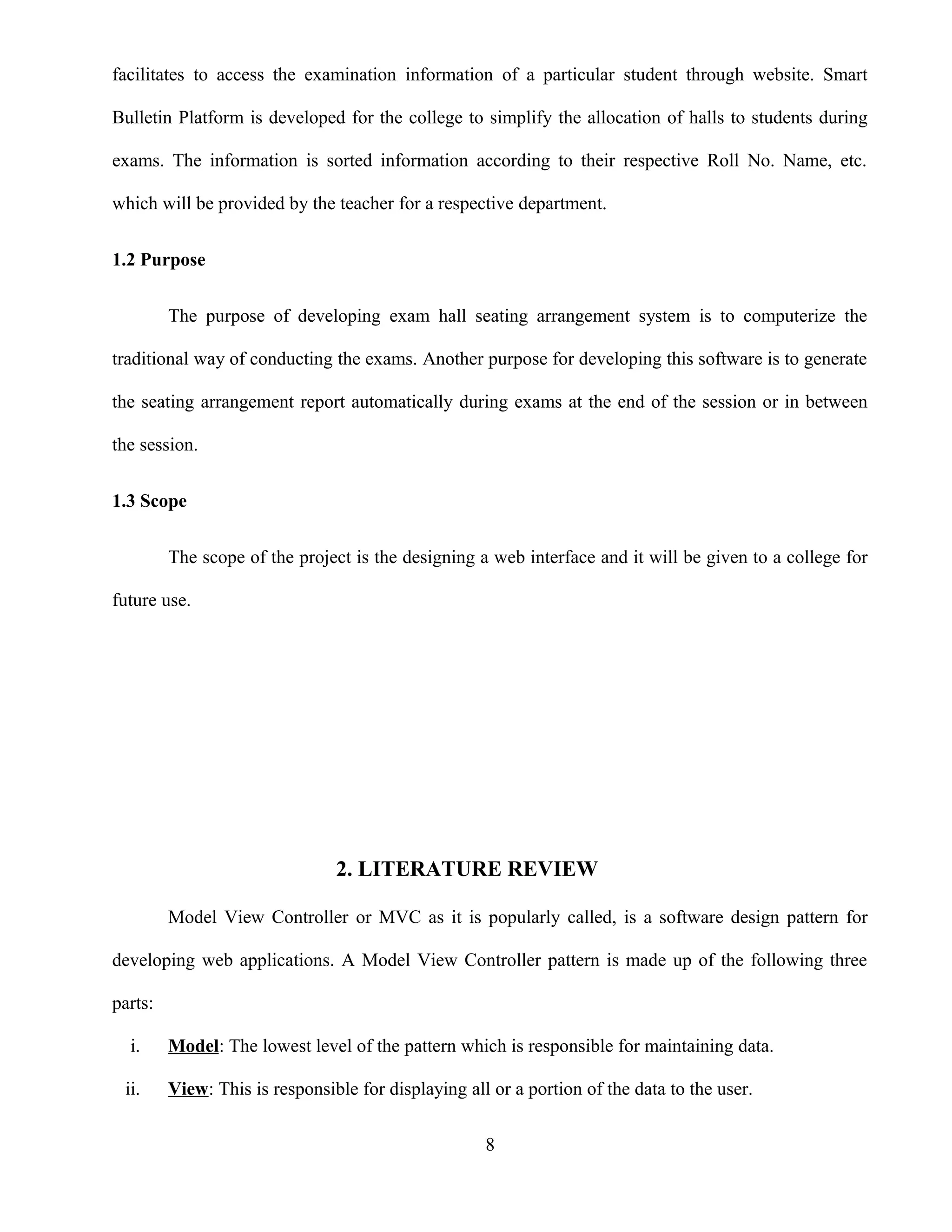 facilitates to access the examination information of a particular student through website. Smart
Bulletin Platform is developed for the college to simplify the allocation of halls to students during
exams. The information is sorted information according to their respective Roll No. Name, etc.
which will be provided by the teacher for a respective department.
1.2 Purpose
The purpose of developing exam hall seating arrangement system is to computerize the
traditional way of conducting the exams. Another purpose for developing this software is to generate
the seating arrangement report automatically during exams at the end of the session or in between
the session.
1.3 Scope
The scope of the project is the designing a web interface and it will be given to a college for
future use.
2. LITERATURE REVIEW
Model View Controller or MVC as it is popularly called, is a software design pattern for
developing web applications. A Model View Controller pattern is made up of the following three
parts:
i. Model: The lowest level of the pattern which is responsible for maintaining data.
ii. View: This is responsible for displaying all or a portion of the data to the user.
8
 