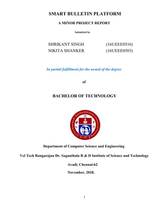 SMART BULLETIN PLATFORM
A MINOR PROJECT REPORT
Submitted by
SHRIKANT SINGH (16UEEE0516)
NIKITA SHANKER (16UEEE0503)
In partial fulfillment for the award of the degree
of
BACHELOR OF TECHNOLOGY
Department of Computer Science and Engineering
Vel Tech Rangarajan Dr. Sagunthala R & D Institute of Science and Technology
Avadi, Chennai-62
November, 2018.
1
 