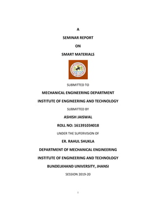 i
A
SEMINAR REPORT
ON
SMART MATERIALS
SUBMITTED TO
MECHANICAL ENGINEERING DEPARTMENT
INSTITUTE OF ENGINEERING AND TECHNOLOGY
SUBMITTED BY
ASHISH JAISWAL
ROLL NO: 161391034018
UNDER THE SUPERVISION OF
ER. RAHUL SHUKLA
DEPARTMENT OF MECHANICAL ENGINEERING
INSTITUTE OF ENGINEERING AND TECHNOLOGY
BUNDELKHAND UNIVERSITY, JHANSI
SESSION 2019-20
 