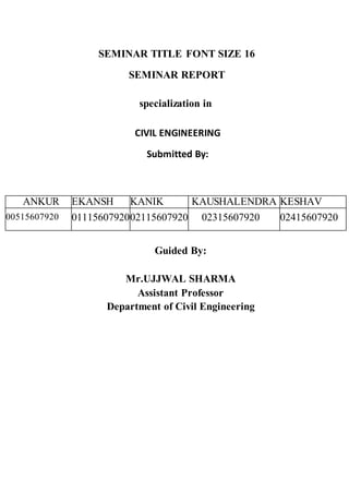 SEMINAR TITLE FONT SIZE 16
SEMINAR REPORT
specialization in
CIVIL ENGINEERING
Submitted By:
ANKUR EKANSH KANIK KAUSHALENDRA KESHAV
00515607920 0111560792002115607920 02315607920 02415607920
Guided By:
Mr.UJJWAL SHARMA
Assistant Professor
Department of Civil Engineering
 