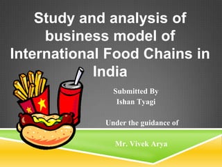 Study and analysis of
     business model of
International Food Chains in
            India
               Submitted By
                Ishan Tyagi

             Under the guidance of

               Mr. Vivek Arya
 